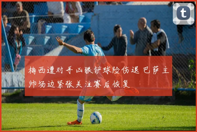 梅西遭对手凶狠铲球险伤退 巴萨主帅场边紧张关注赛后恢复
