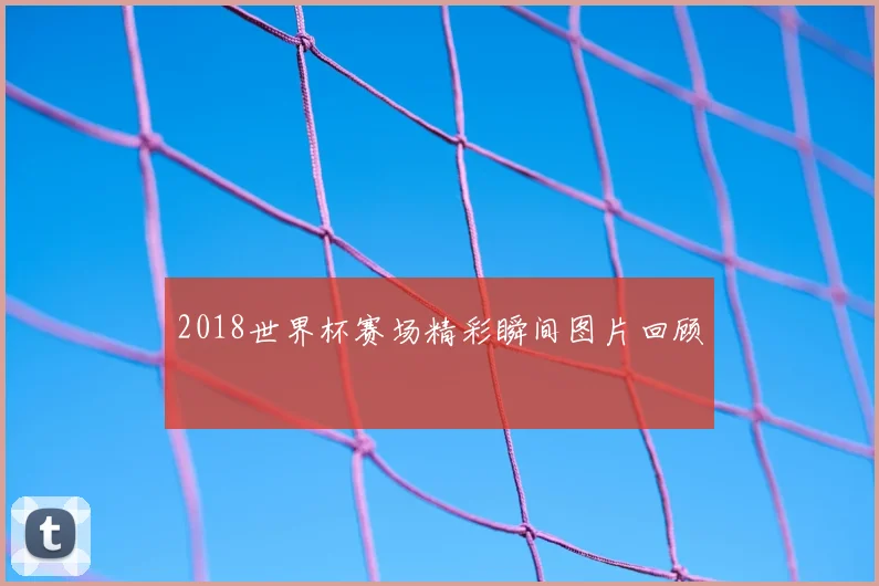 2018世界杯赛场精彩瞬间图片回顾