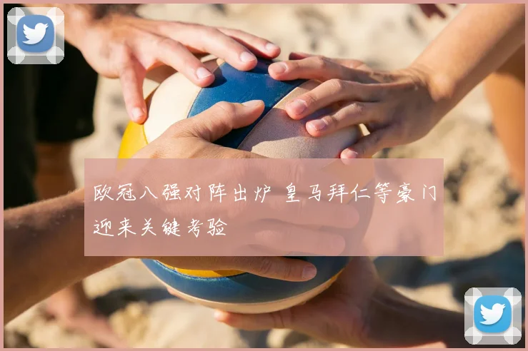 欧冠八强对阵出炉 皇马拜仁等豪门迎来关键考验