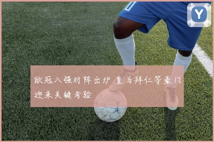 欧冠八强对阵出炉 皇马拜仁等豪门迎来关键考验