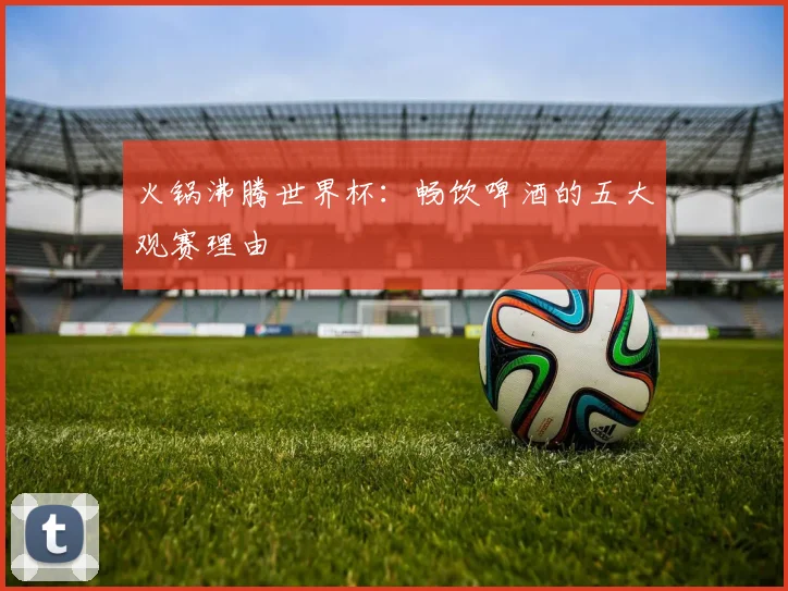火锅沸腾世界杯：畅饮啤酒的五大观赛理由