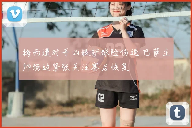 梅西遭对手凶狠铲球险伤退 巴萨主帅场边紧张关注赛后恢复