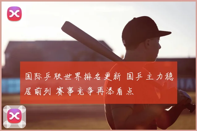 国际乒联世界排名更新 国乒主力稳居前列 赛事竞争再添看点