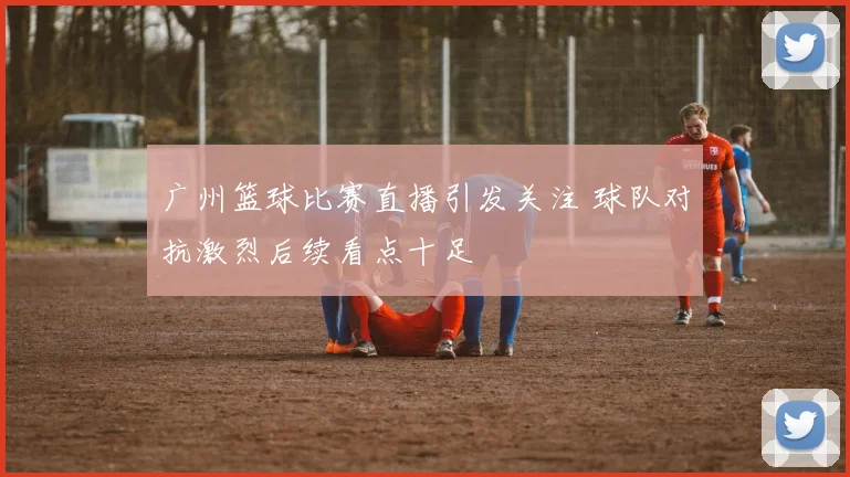 广州篮球比赛直播引发关注 球队对抗激烈后续看点十足