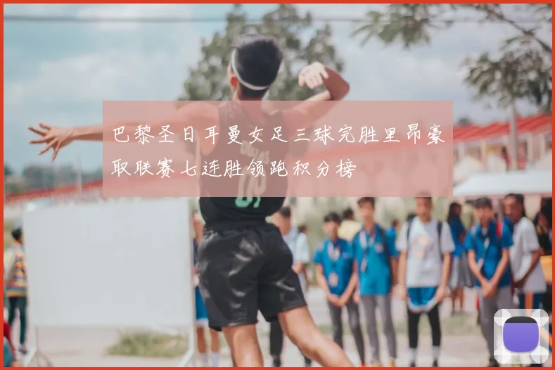 巴黎圣日耳曼女足三球完胜里昂豪取联赛七连胜领跑积分榜