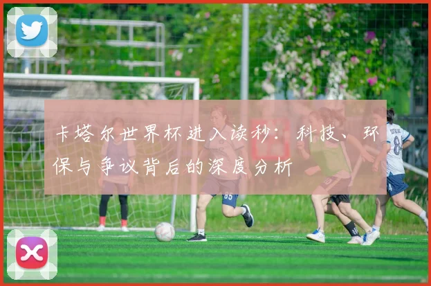 卡塔尔世界杯进入读秒:科技、环保与争议背后的深度分析
