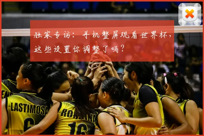 独家专访:手机整屏观看世界杯,这些设置你调整了吗?