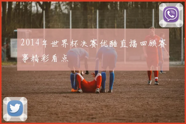 2014年世界杯决赛优酷直播回顾赛事精彩看点