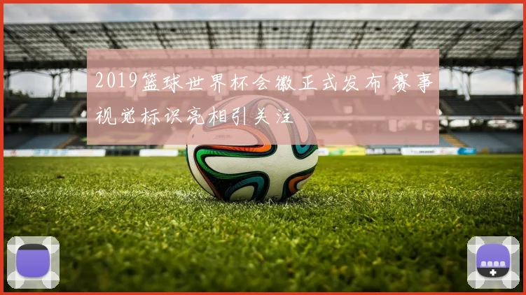 2019篮球世界杯会徽正式发布 赛事视觉标识亮相引关注