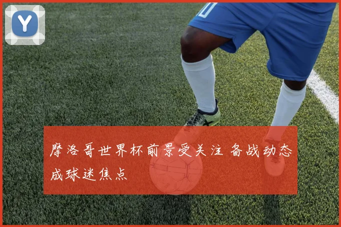 摩洛哥世界杯前景受关注 备战动态成球迷焦点