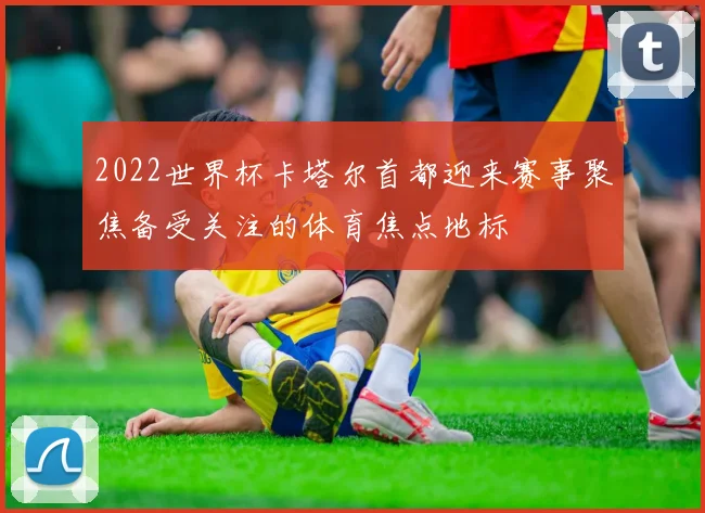 2022世界杯卡塔尔首都迎来赛事聚焦备受关注的体育焦点地标
