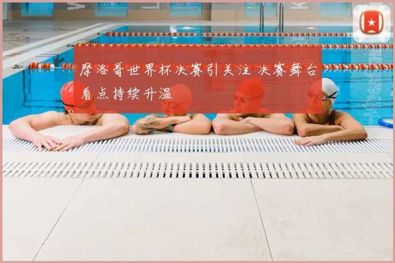 摩洛哥世界杯决赛引关注 决赛舞台看点持续升温