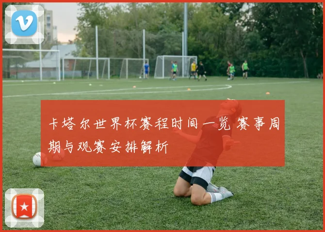 卡塔尔世界杯赛程时间一览 赛事周期与观赛安排解析