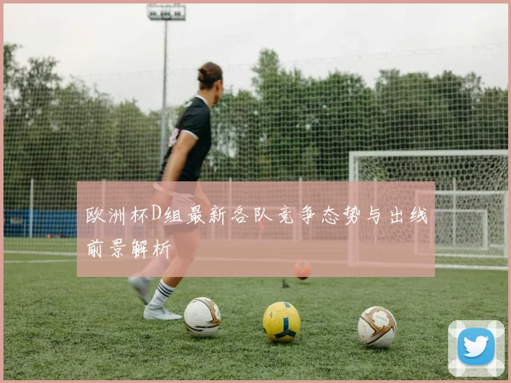 欧洲杯D组最新各队竞争态势与出线前景解析