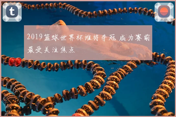 2019篮球世界杯谁将夺冠 成为赛前最受关注焦点