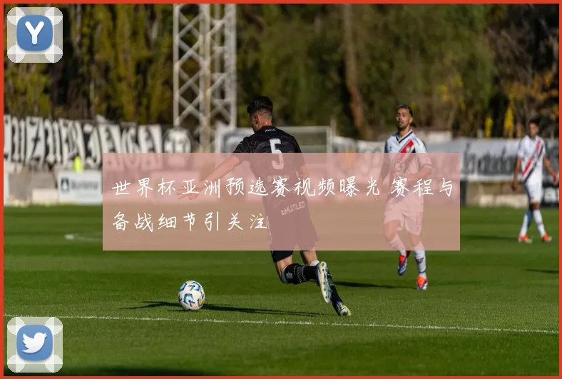 世界杯亚洲预选赛视频曝光 赛程与备战细节引关注