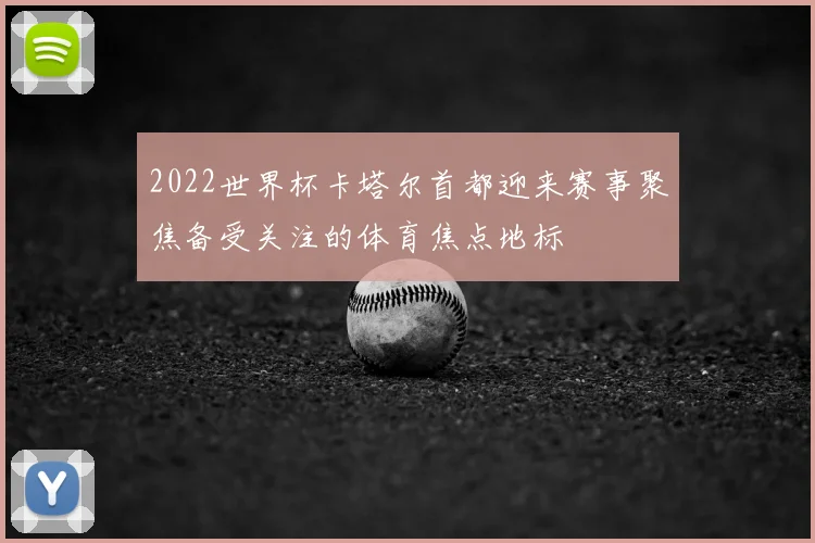 2022世界杯卡塔尔首都迎来赛事聚焦备受关注的体育焦点地标