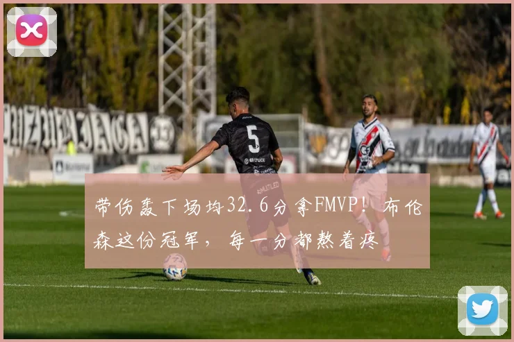 带伤轰下场均32.6分拿FMVP！布伦森这份冠军，每一分都熬着疼