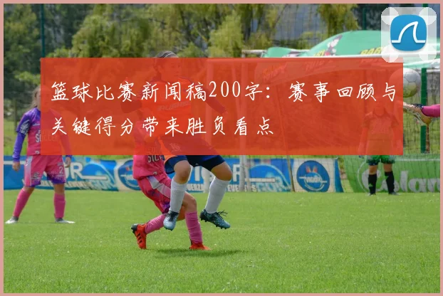 篮球比赛新闻稿200字：赛事回顾与关键得分带来胜负看点
