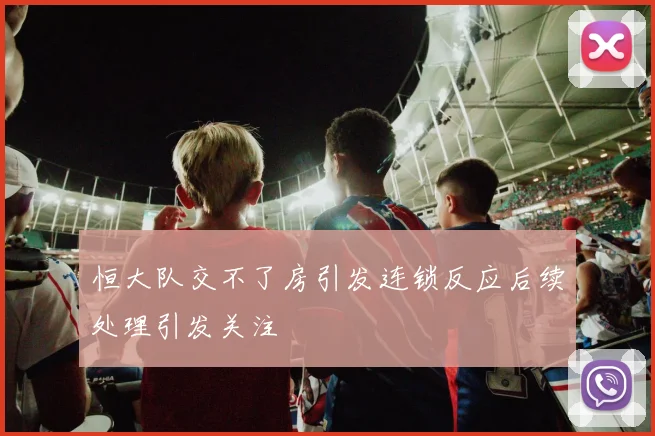 恒大队交不了房引发连锁反应后续处理引发关注