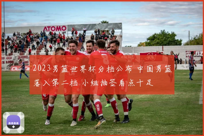 2023男篮世界杯分档公布 中国男篮落入第二档 小组抽签看点十足