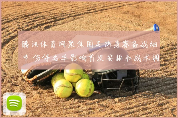 腾讯体育网聚焦国足热身赛备战细节 伤停名单影响首发安排和战术调整