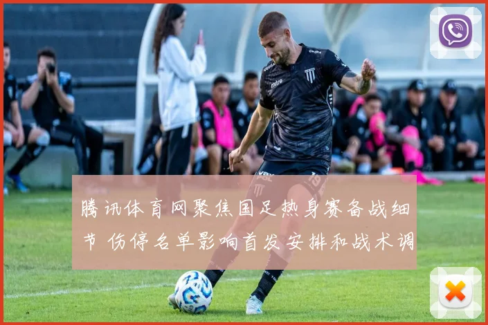 腾讯体育网聚焦国足热身赛备战细节 伤停名单影响首发安排和战术调整